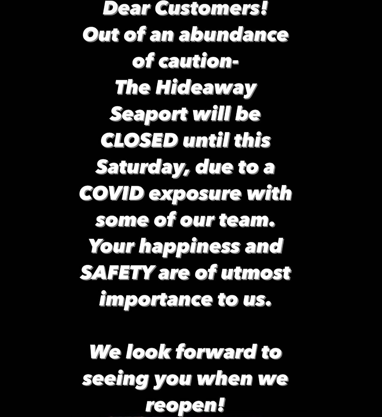 Dear Customers! 
Out of an abundance of caution- 
The Hideaway Seaport will be CLOSED until this Saturday, due to a COVID exposure with some of our team. Your happiness and SAFETY are of utmost importance to us. 
We look forward to seeing you when 